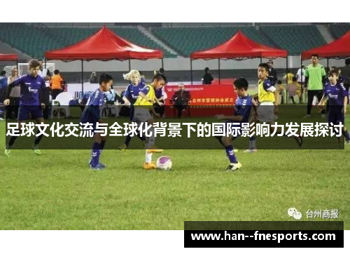足球文化交流与全球化背景下的国际影响力发展探讨 足球文化交流与全球化背景下的国际影响力发展探讨